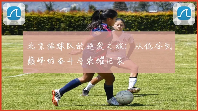 北京排球队的逆袭之旅：从低谷到巅峰的奋斗与荣耀记录