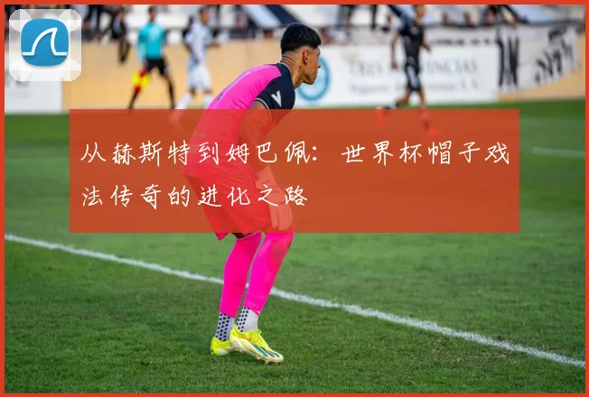 从赫斯特到姆巴佩：世界杯帽子戏法传奇的进化之路