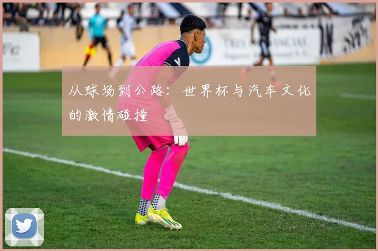 从球场到公路：世界杯与汽车文化的激情碰撞